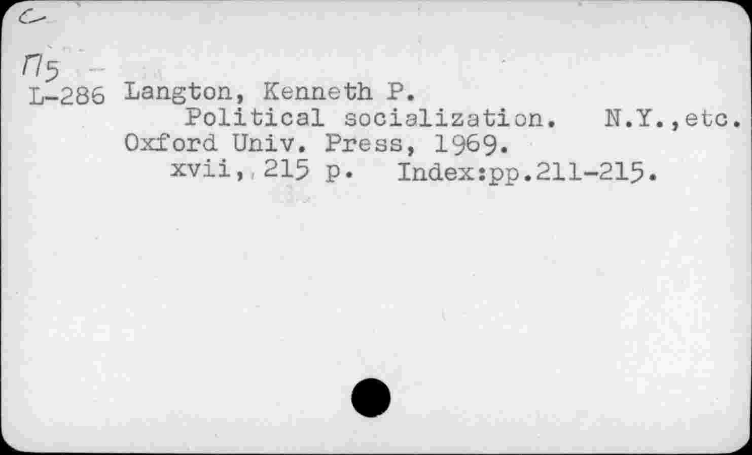 ﻿^5 ..
L-286
Langton, Kenneth P.
Political socialization. N.Y.
Oxford Univ. Press, 1969.
xvii, 215 p.	Index:pp.211-215»
, etc.